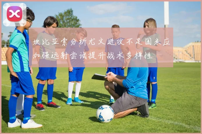 坎比亚索分析尤文进攻不足国米应加强远射尝试提升战术多样性