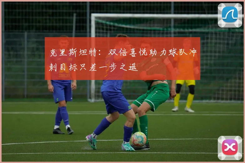 克里斯坦特：双倍喜悦助力球队冲刺目标只差一步之遥
