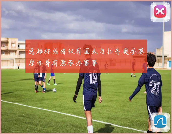 意超杯或将仅有国米与拉齐奥参赛摩洛哥有意承办赛事