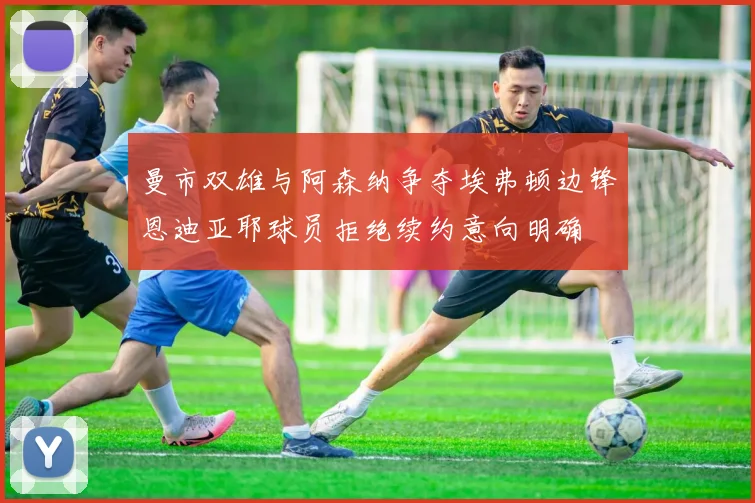 曼市双雄与阿森纳争夺埃弗顿边锋恩迪亚耶球员拒绝续约意向明确