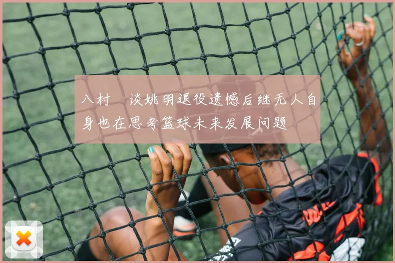 八村塁谈姚明退役遗憾后继无人自身也在思考篮球未来发展问题