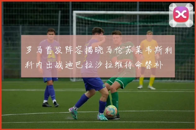 罗马首发阵容揭晓马伦苏莱韦斯利科内出战迪巴拉沙拉维待命替补