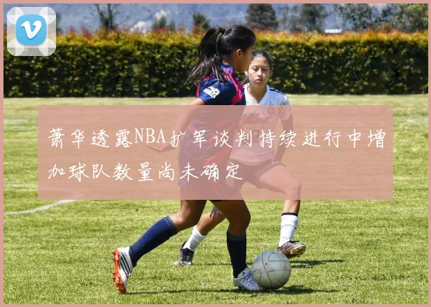 萧华透露NBA扩军谈判持续进行中增加球队数量尚未确定