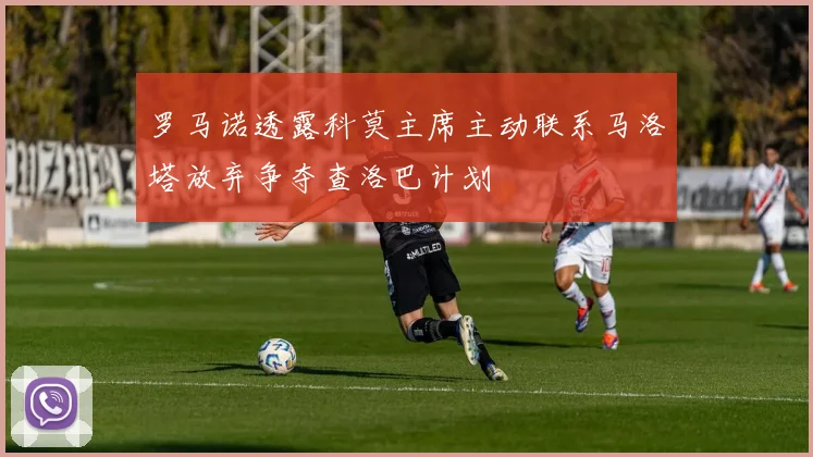 罗马诺透露科莫主席主动联系马洛塔放弃争夺查洛巴计划