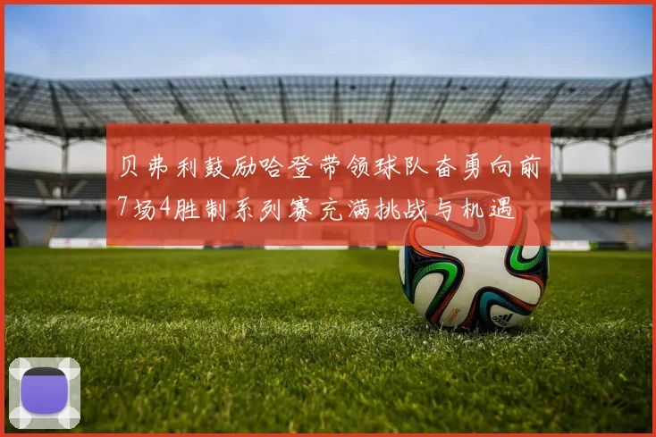 贝弗利鼓励哈登带领球队奋勇向前7场4胜制系列赛充满挑战与机遇