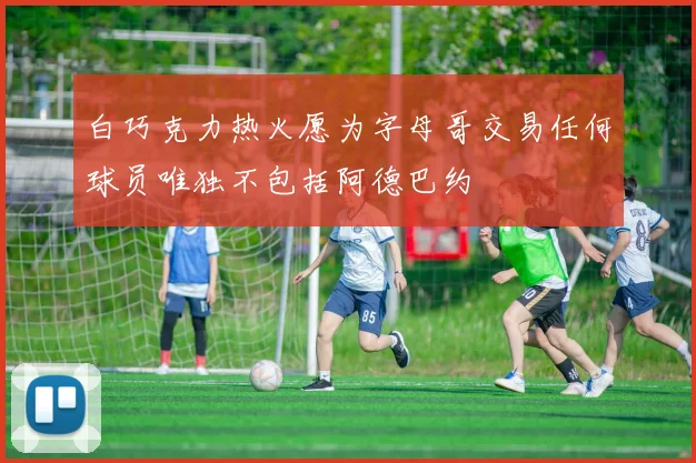 白巧克力热火愿为字母哥交易任何球员唯独不包括阿德巴约