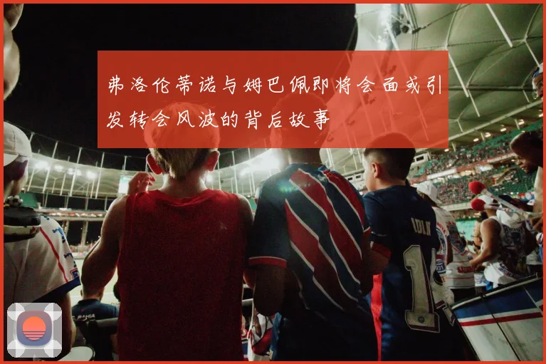 弗洛伦蒂诺与姆巴佩即将会面或引发转会风波的背后故事