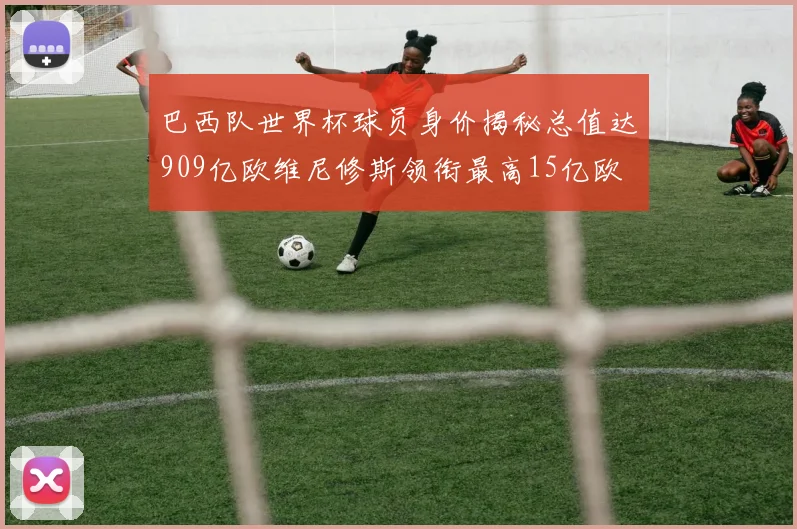 巴西队世界杯球员身价揭秘总值达909亿欧维尼修斯领衔最高15亿欧