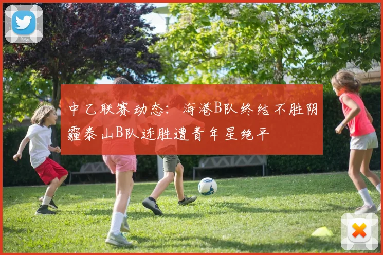 中乙联赛动态：海港B队终结不胜阴霾泰山B队连胜遭青年星绝平