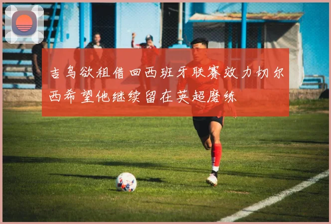 吉乌欲租借回西班牙联赛效力切尔西希望他继续留在英超磨练