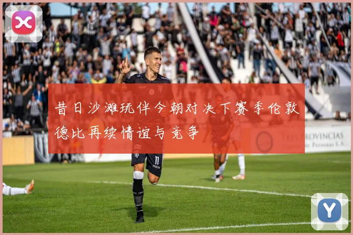 昔日沙滩玩伴今朝对决下赛季伦敦德比再续情谊与竞争
