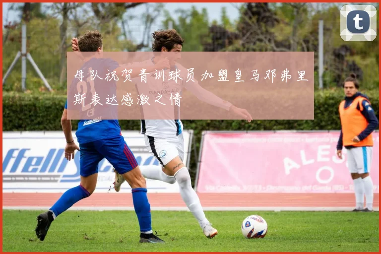 母队祝贺青训球员加盟皇马邓弗里斯表达感激之情